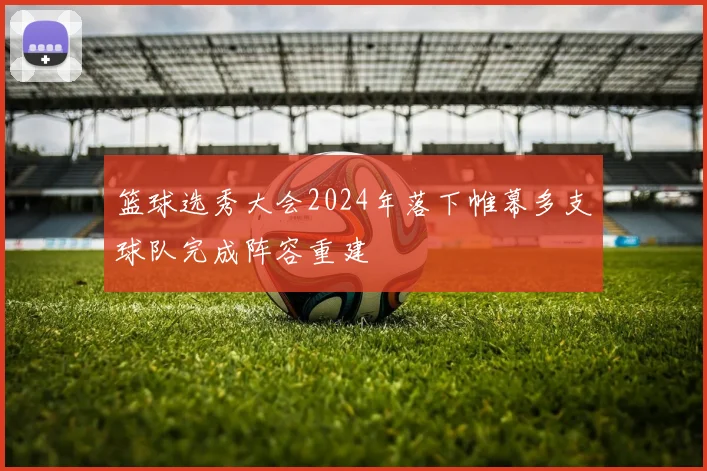 篮球选秀大会2024年落下帷幕多支球队完成阵容重建