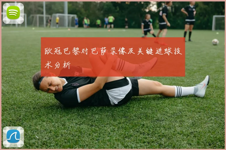 欧冠巴黎对巴萨录像及关键进球技术分析