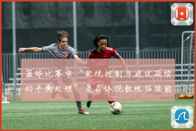 篮球比赛中“犯规控制与进攻延续的平衡处理”是否体现教练临场能力