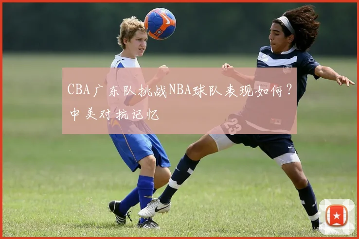 CBA广东队挑战NBA球队表现如何？中美对抗记忆