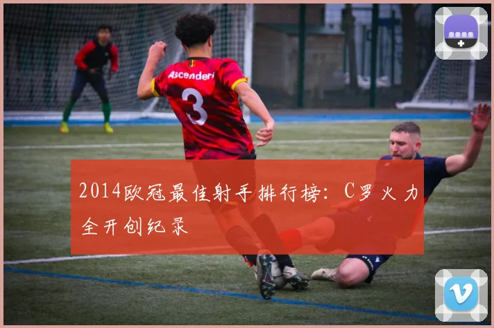 2014欧冠最佳射手排行榜：C罗火力全开创纪录